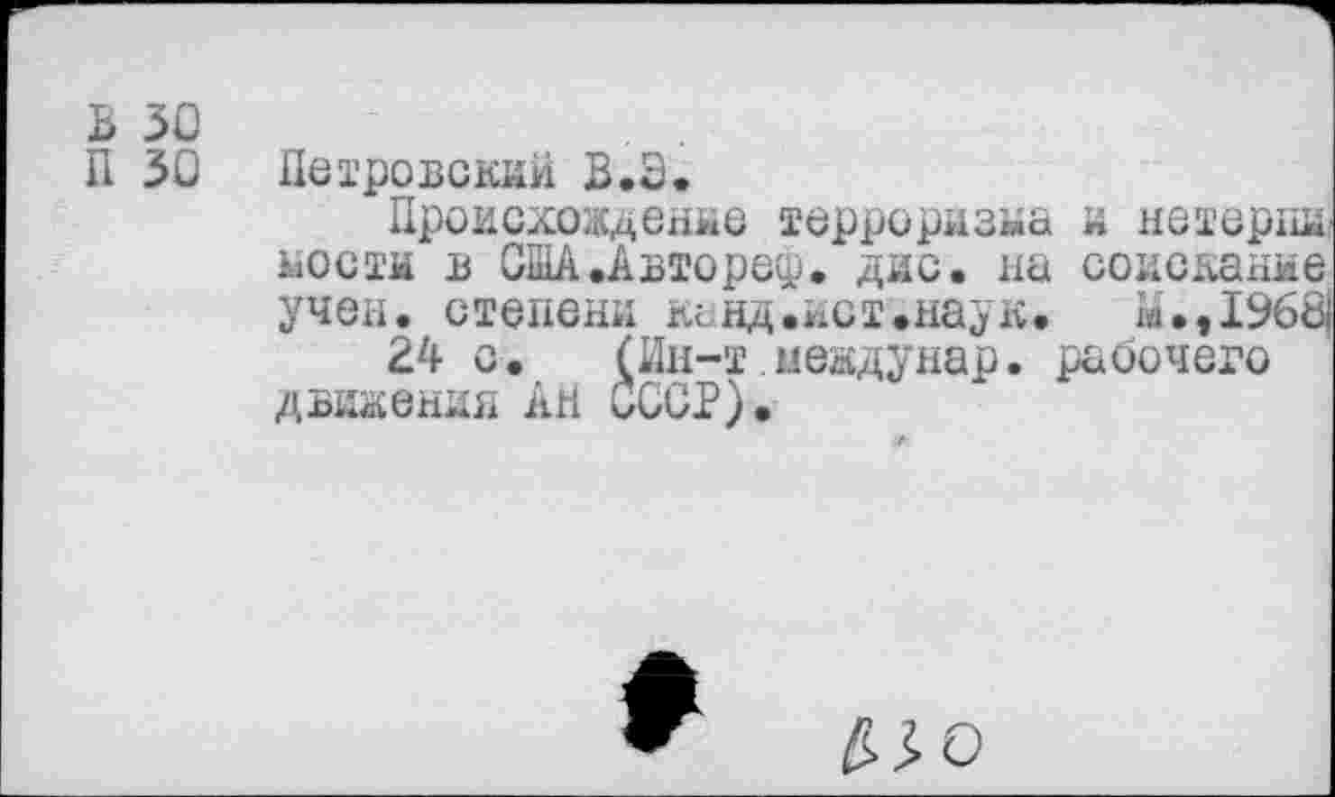 ﻿В 30
П 30 Петровский В.З.
Происхождение терроризма и нетергш; мости в США .Авторе®. дис. на соискание учен, степени канд.ист.наук. м.,1968|
24 с. (Ин-т мевдунар. рабочего движения АН СССР).